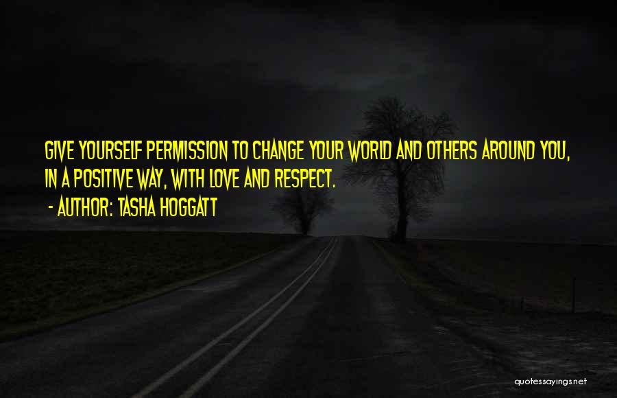 Tasha Hoggatt Quotes: Give Yourself Permission To Change Your World And Others Around You, In A Positive Way, With Love And Respect.