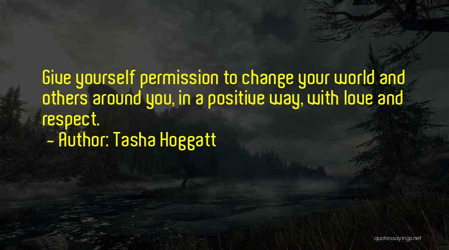 Tasha Hoggatt Quotes: Give Yourself Permission To Change Your World And Others Around You, In A Positive Way, With Love And Respect.