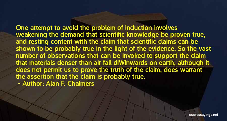 Alan F. Chalmers Quotes: One Attempt To Avoid The Problem Of Induction Involves Weakening The Demand That Scientific Knowledge Be Proven True, And Resting