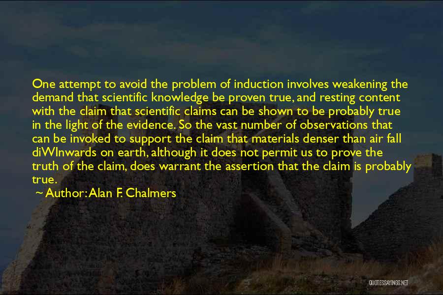 Alan F. Chalmers Quotes: One Attempt To Avoid The Problem Of Induction Involves Weakening The Demand That Scientific Knowledge Be Proven True, And Resting