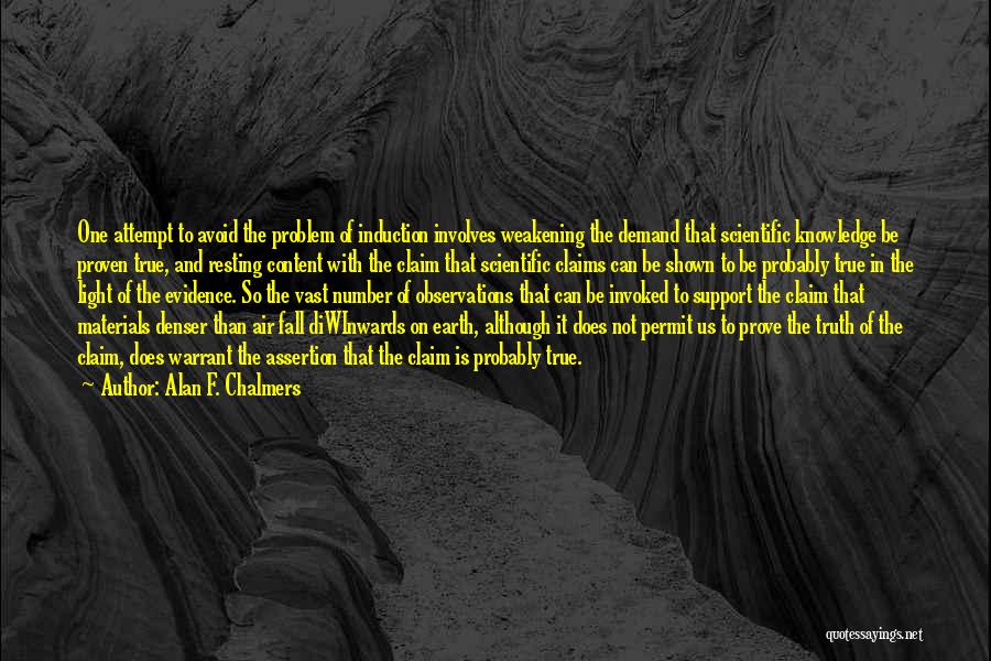 Alan F. Chalmers Quotes: One Attempt To Avoid The Problem Of Induction Involves Weakening The Demand That Scientific Knowledge Be Proven True, And Resting