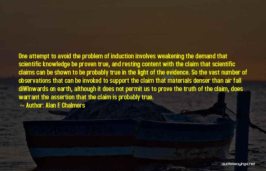 Alan F. Chalmers Quotes: One Attempt To Avoid The Problem Of Induction Involves Weakening The Demand That Scientific Knowledge Be Proven True, And Resting