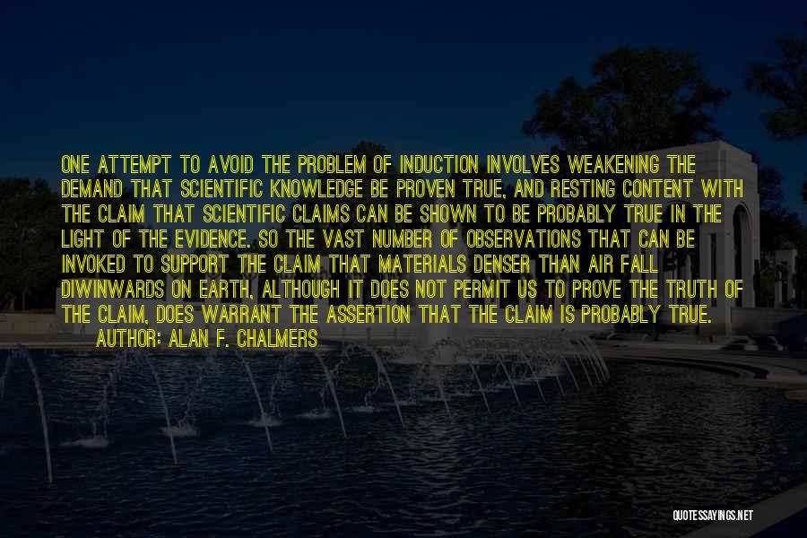 Alan F. Chalmers Quotes: One Attempt To Avoid The Problem Of Induction Involves Weakening The Demand That Scientific Knowledge Be Proven True, And Resting