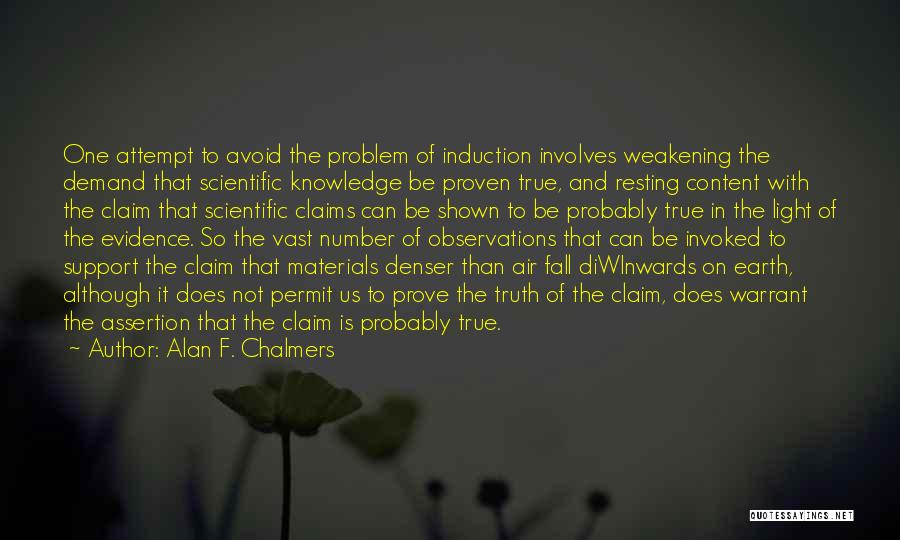 Alan F. Chalmers Quotes: One Attempt To Avoid The Problem Of Induction Involves Weakening The Demand That Scientific Knowledge Be Proven True, And Resting