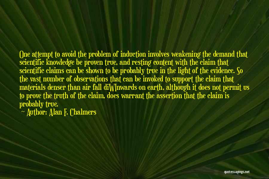 Alan F. Chalmers Quotes: One Attempt To Avoid The Problem Of Induction Involves Weakening The Demand That Scientific Knowledge Be Proven True, And Resting