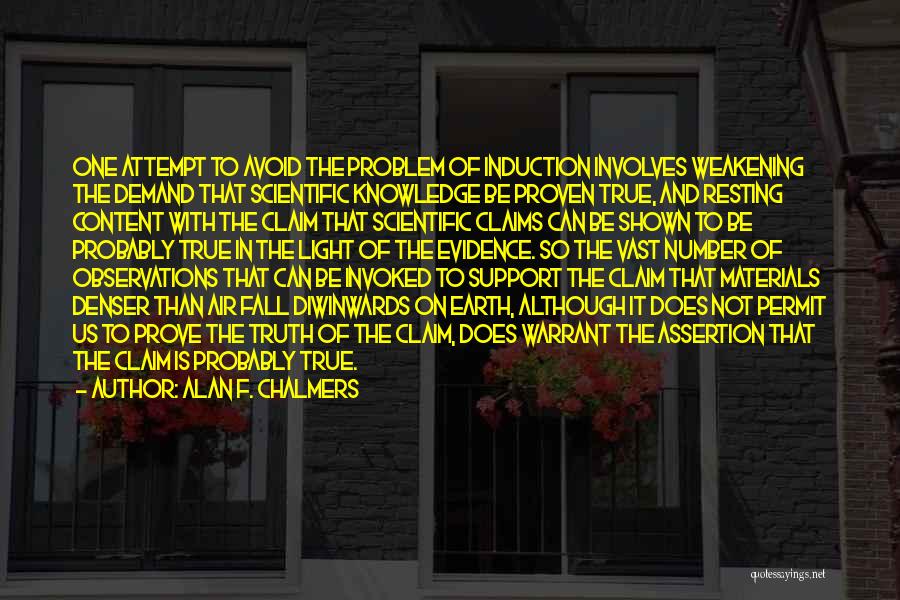 Alan F. Chalmers Quotes: One Attempt To Avoid The Problem Of Induction Involves Weakening The Demand That Scientific Knowledge Be Proven True, And Resting