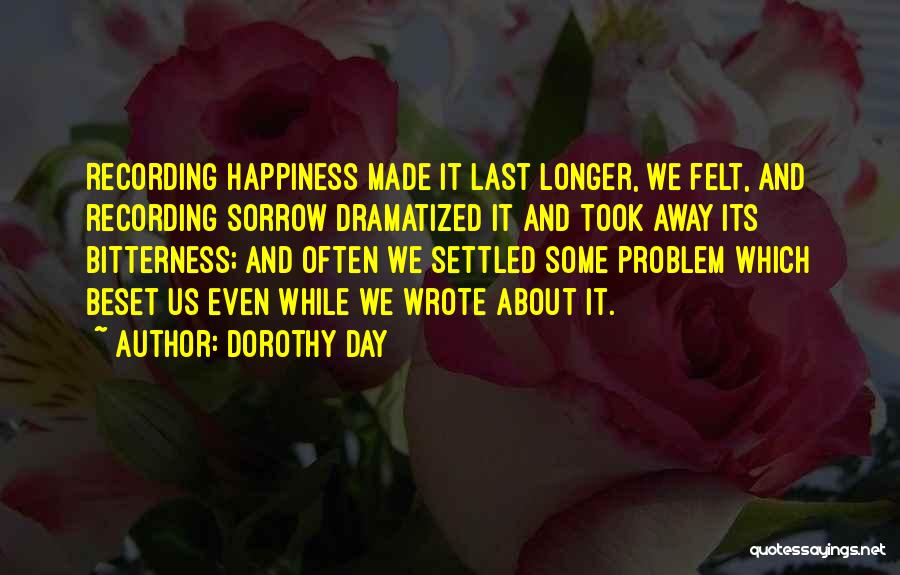 Dorothy Day Quotes: Recording Happiness Made It Last Longer, We Felt, And Recording Sorrow Dramatized It And Took Away Its Bitterness; And Often