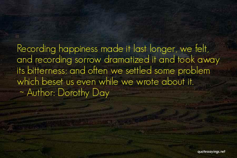 Dorothy Day Quotes: Recording Happiness Made It Last Longer, We Felt, And Recording Sorrow Dramatized It And Took Away Its Bitterness; And Often