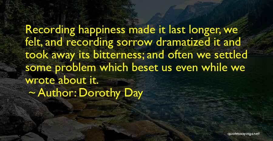 Dorothy Day Quotes: Recording Happiness Made It Last Longer, We Felt, And Recording Sorrow Dramatized It And Took Away Its Bitterness; And Often