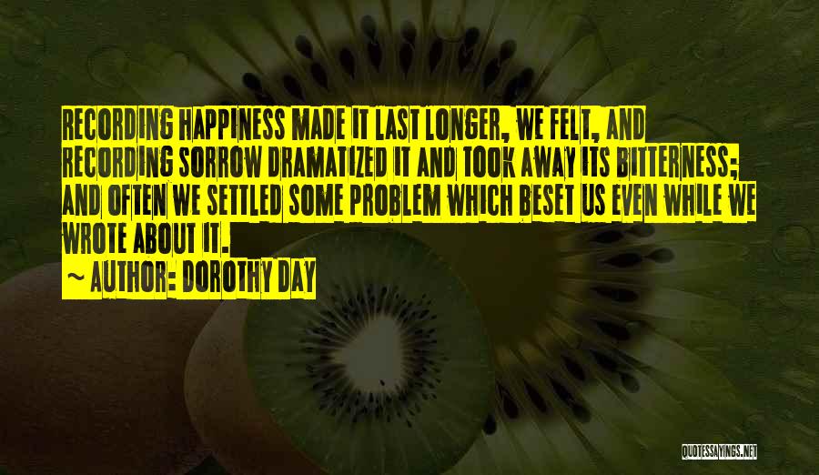 Dorothy Day Quotes: Recording Happiness Made It Last Longer, We Felt, And Recording Sorrow Dramatized It And Took Away Its Bitterness; And Often