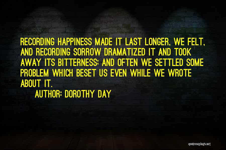 Dorothy Day Quotes: Recording Happiness Made It Last Longer, We Felt, And Recording Sorrow Dramatized It And Took Away Its Bitterness; And Often