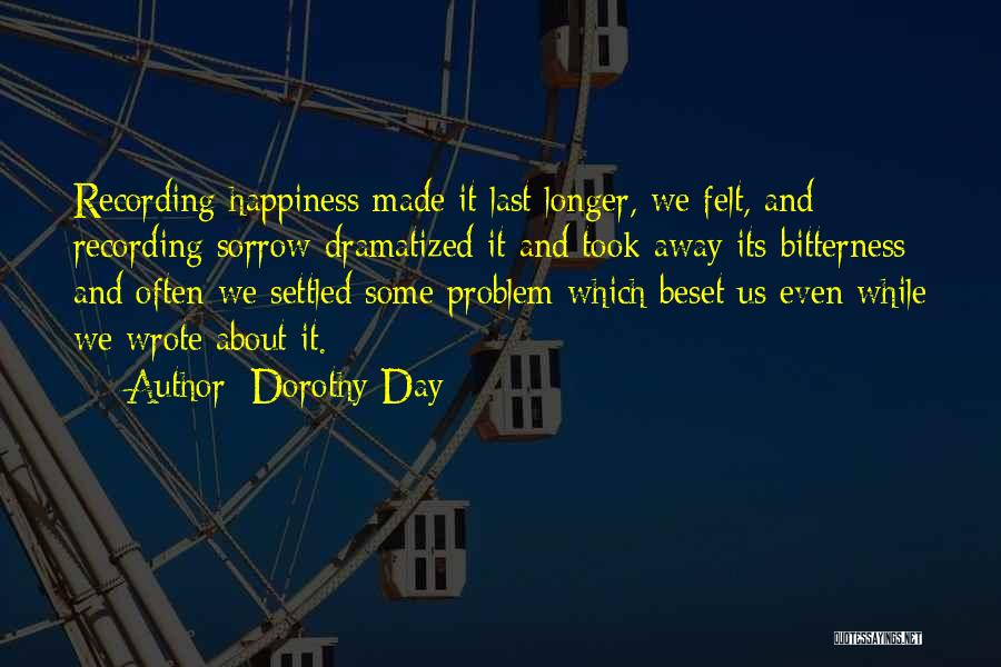 Dorothy Day Quotes: Recording Happiness Made It Last Longer, We Felt, And Recording Sorrow Dramatized It And Took Away Its Bitterness; And Often