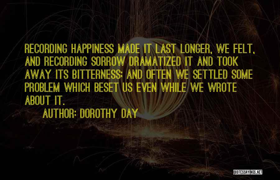 Dorothy Day Quotes: Recording Happiness Made It Last Longer, We Felt, And Recording Sorrow Dramatized It And Took Away Its Bitterness; And Often