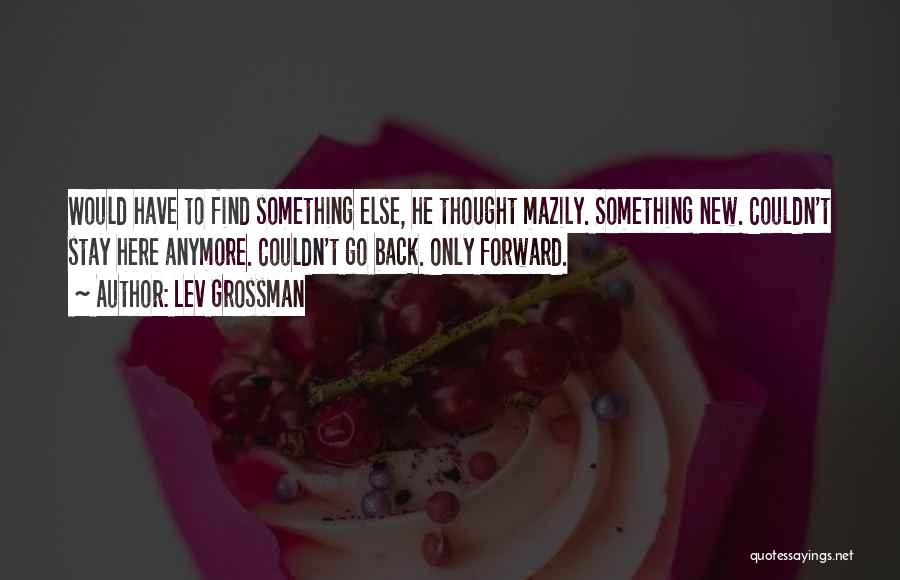 Lev Grossman Quotes: Would Have To Find Something Else, He Thought Mazily. Something New. Couldn't Stay Here Anymore. Couldn't Go Back. Only Forward.