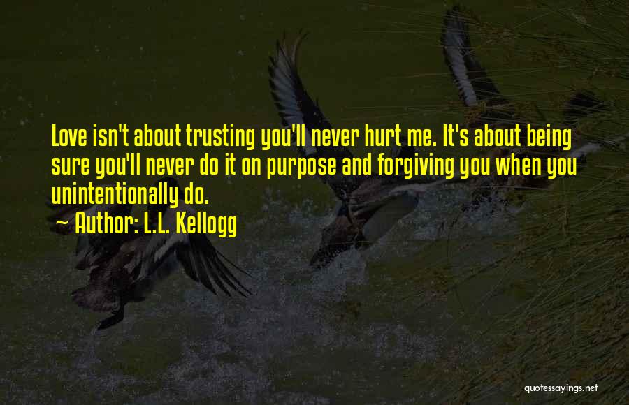 L.L. Kellogg Quotes: Love Isn't About Trusting You'll Never Hurt Me. It's About Being Sure You'll Never Do It On Purpose And Forgiving