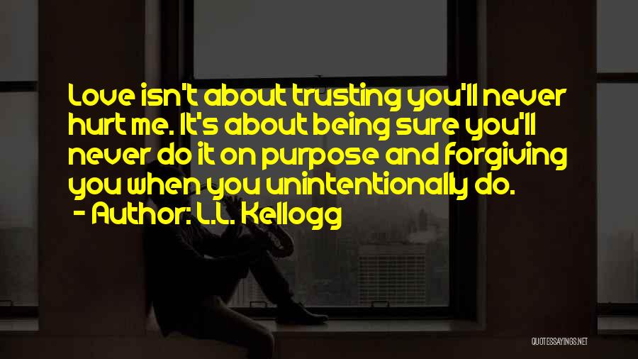 L.L. Kellogg Quotes: Love Isn't About Trusting You'll Never Hurt Me. It's About Being Sure You'll Never Do It On Purpose And Forgiving