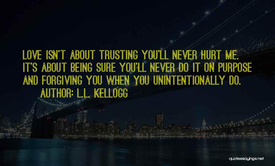 L.L. Kellogg Quotes: Love Isn't About Trusting You'll Never Hurt Me. It's About Being Sure You'll Never Do It On Purpose And Forgiving