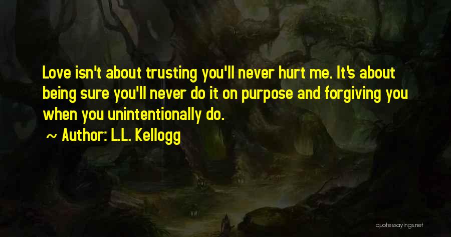 L.L. Kellogg Quotes: Love Isn't About Trusting You'll Never Hurt Me. It's About Being Sure You'll Never Do It On Purpose And Forgiving