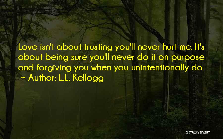 L.L. Kellogg Quotes: Love Isn't About Trusting You'll Never Hurt Me. It's About Being Sure You'll Never Do It On Purpose And Forgiving