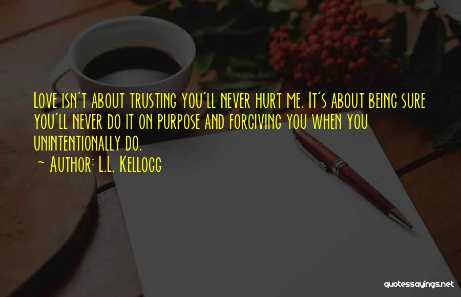 L.L. Kellogg Quotes: Love Isn't About Trusting You'll Never Hurt Me. It's About Being Sure You'll Never Do It On Purpose And Forgiving