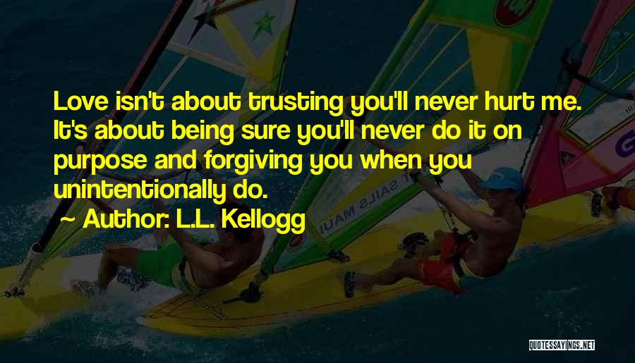 L.L. Kellogg Quotes: Love Isn't About Trusting You'll Never Hurt Me. It's About Being Sure You'll Never Do It On Purpose And Forgiving