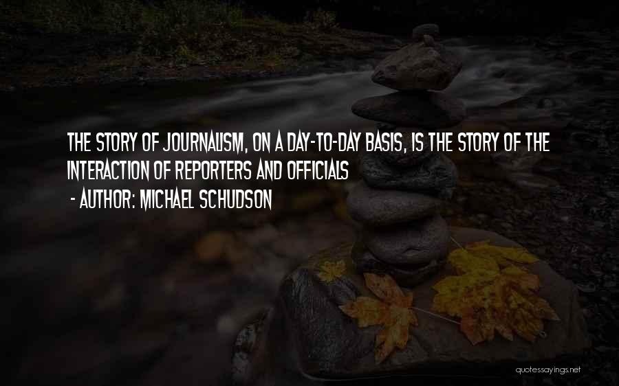 Michael Schudson Quotes: The Story Of Journalism, On A Day-to-day Basis, Is The Story Of The Interaction Of Reporters And Officials