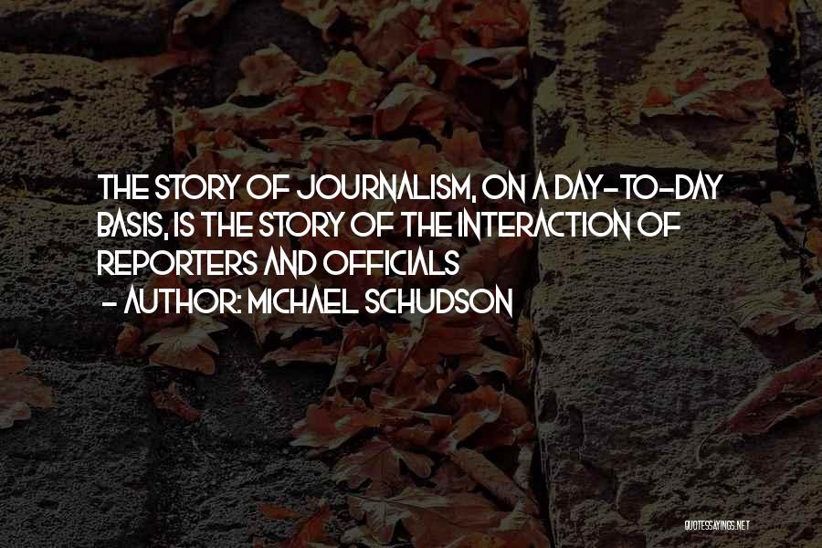 Michael Schudson Quotes: The Story Of Journalism, On A Day-to-day Basis, Is The Story Of The Interaction Of Reporters And Officials