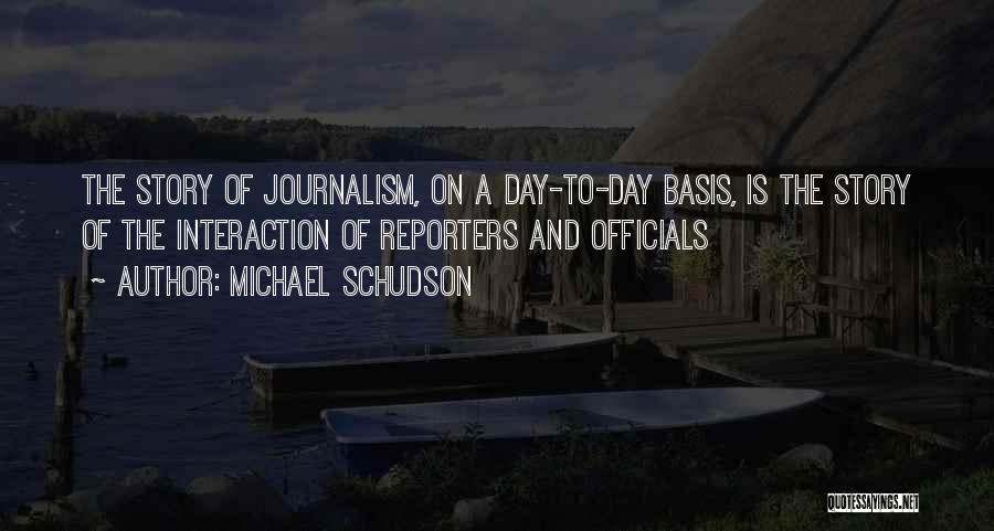 Michael Schudson Quotes: The Story Of Journalism, On A Day-to-day Basis, Is The Story Of The Interaction Of Reporters And Officials