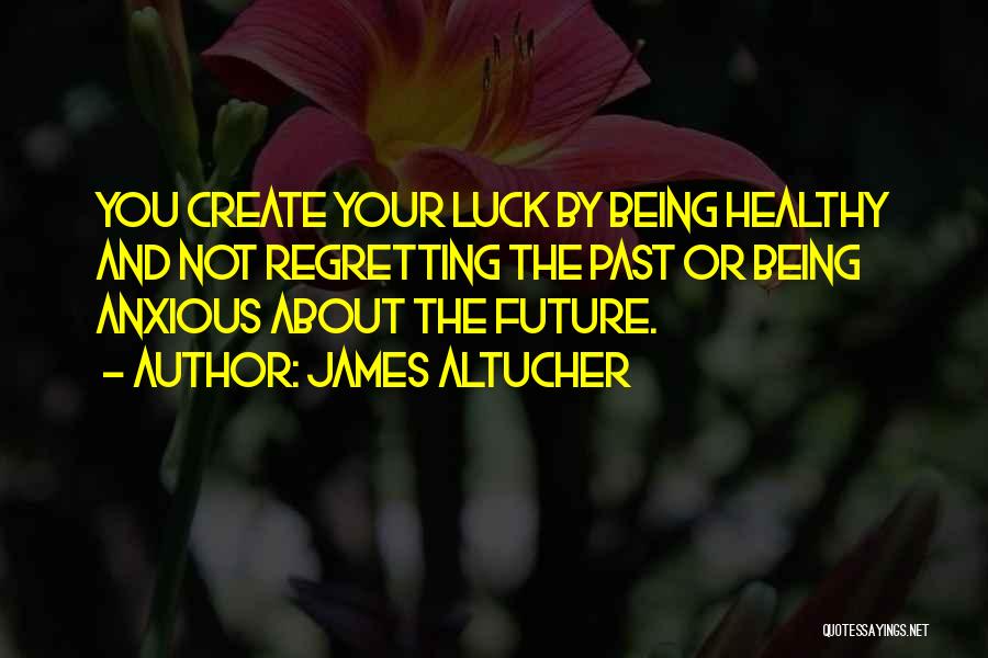 James Altucher Quotes: You Create Your Luck By Being Healthy And Not Regretting The Past Or Being Anxious About The Future.