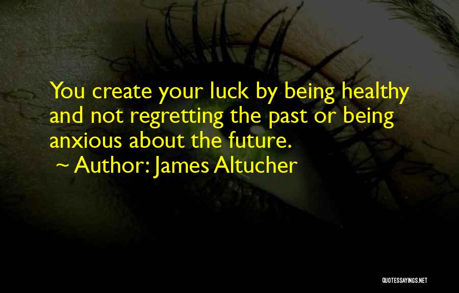 James Altucher Quotes: You Create Your Luck By Being Healthy And Not Regretting The Past Or Being Anxious About The Future.