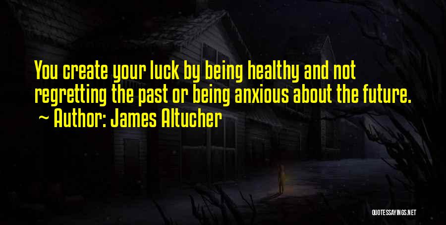 James Altucher Quotes: You Create Your Luck By Being Healthy And Not Regretting The Past Or Being Anxious About The Future.