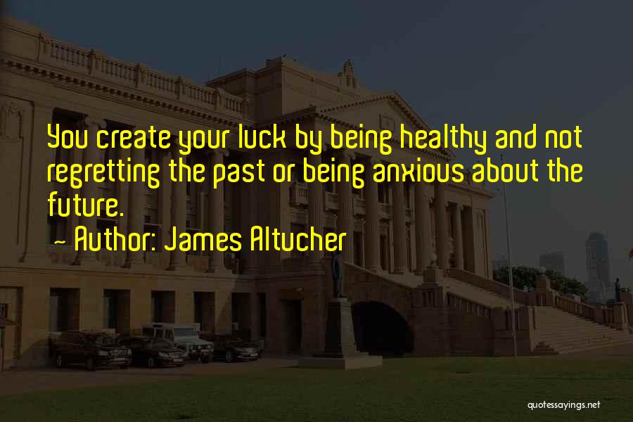 James Altucher Quotes: You Create Your Luck By Being Healthy And Not Regretting The Past Or Being Anxious About The Future.