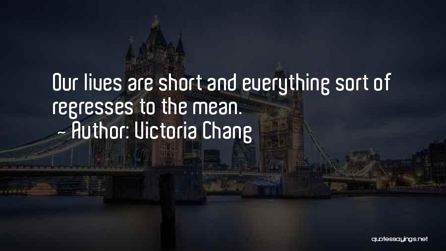 Victoria Chang Quotes: Our Lives Are Short And Everything Sort Of Regresses To The Mean.