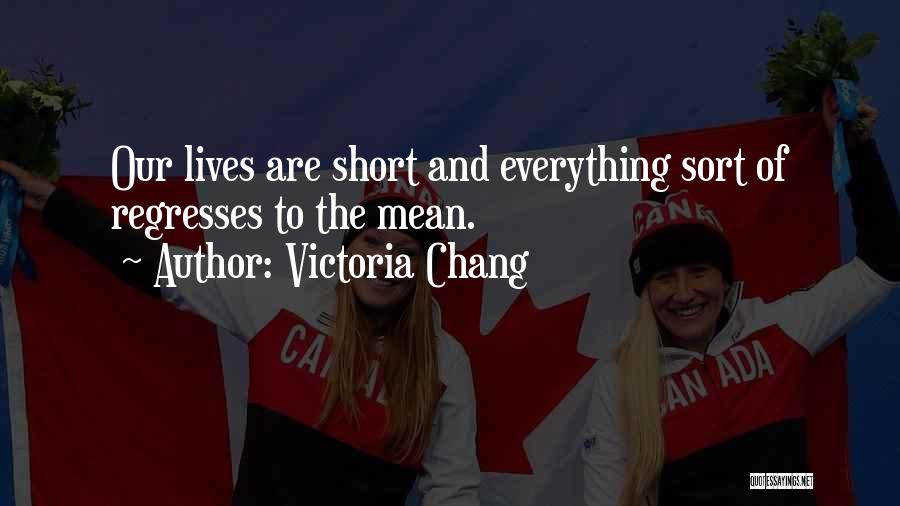 Victoria Chang Quotes: Our Lives Are Short And Everything Sort Of Regresses To The Mean.