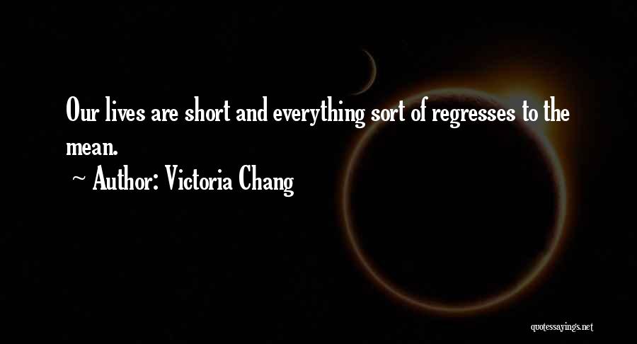 Victoria Chang Quotes: Our Lives Are Short And Everything Sort Of Regresses To The Mean.