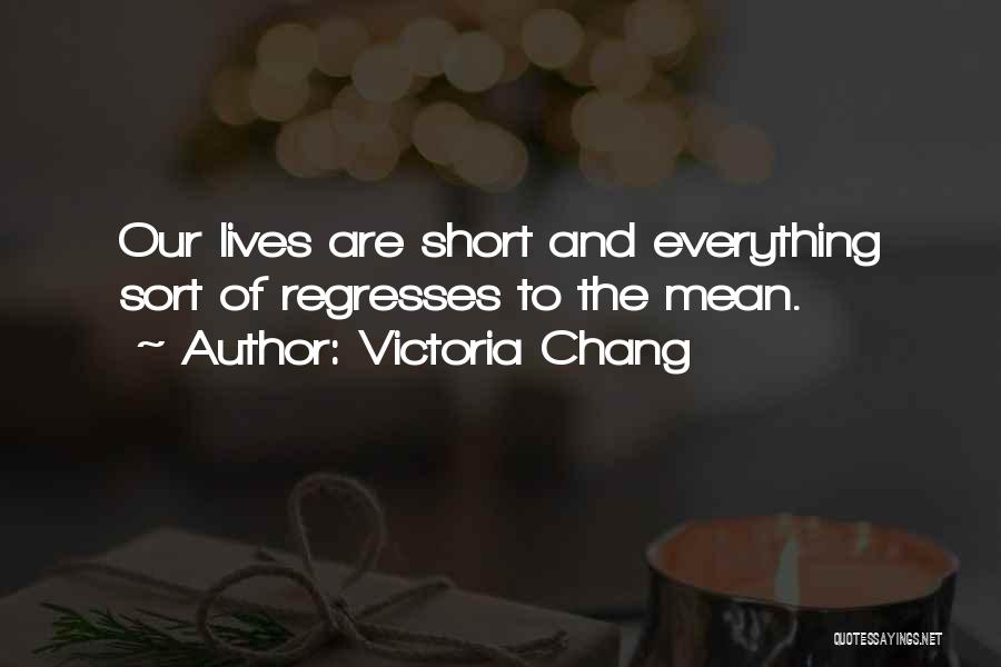 Victoria Chang Quotes: Our Lives Are Short And Everything Sort Of Regresses To The Mean.