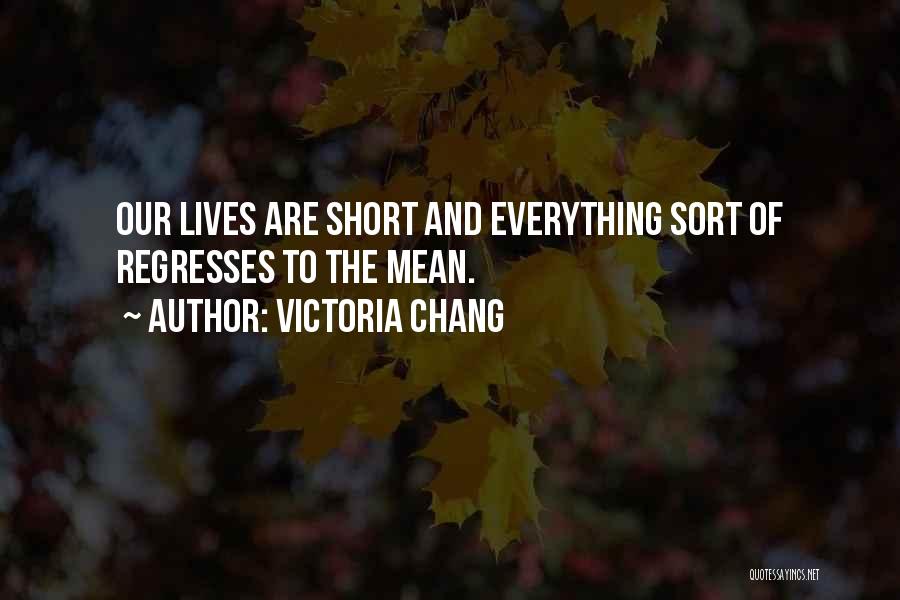 Victoria Chang Quotes: Our Lives Are Short And Everything Sort Of Regresses To The Mean.