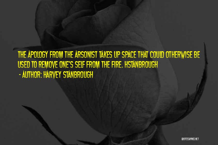 Harvey Stanbrough Quotes: The Apology From The Arsonist Takes Up Space That Could Otherwise Be Used To Remove One's Self From The Fire.