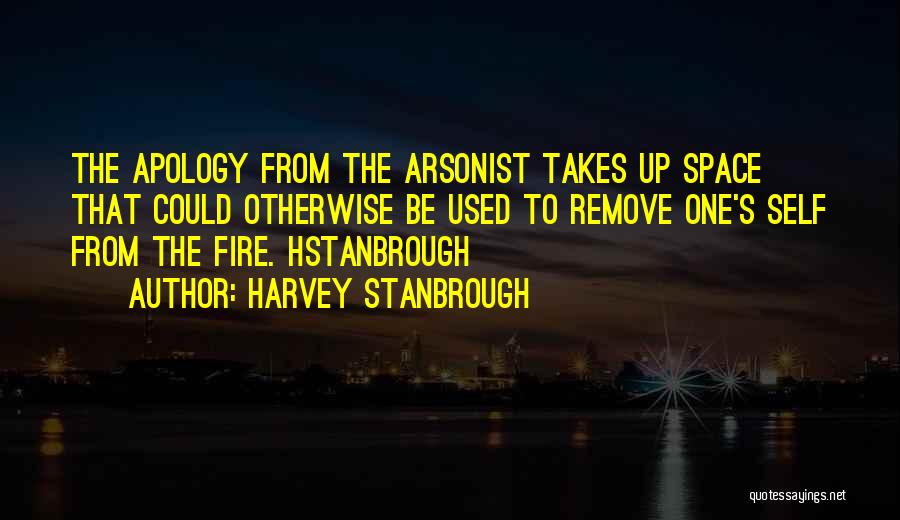 Harvey Stanbrough Quotes: The Apology From The Arsonist Takes Up Space That Could Otherwise Be Used To Remove One's Self From The Fire.