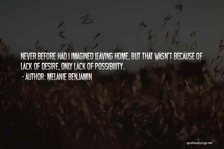 Melanie Benjamin Quotes: Never Before Had I Imagined Leaving Home, But That Wasn't Because Of Lack Of Desire, Only Lack Of Possibility.