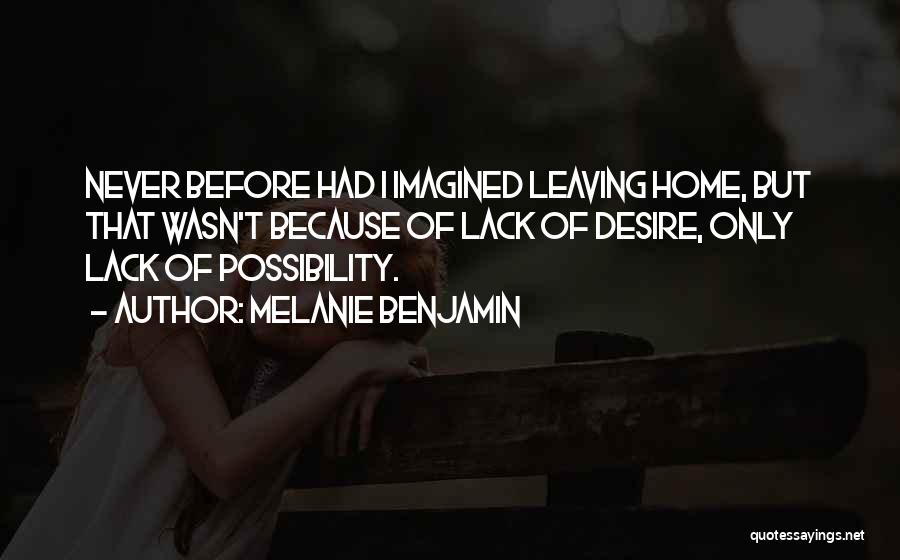 Melanie Benjamin Quotes: Never Before Had I Imagined Leaving Home, But That Wasn't Because Of Lack Of Desire, Only Lack Of Possibility.