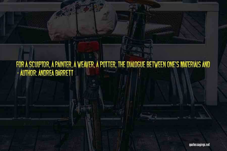 Andrea Barrett Quotes: For A Sculptor, A Painter, A Weaver, A Potter, The Dialogue Between One's Materials And What One Makes From Them