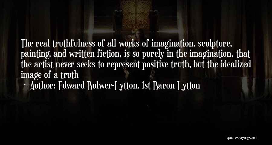 Edward Bulwer-Lytton, 1st Baron Lytton Quotes: The Real Truthfulness Of All Works Of Imagination, Sculpture, Painting, And Written Fiction, Is So Purely In The Imagination, That