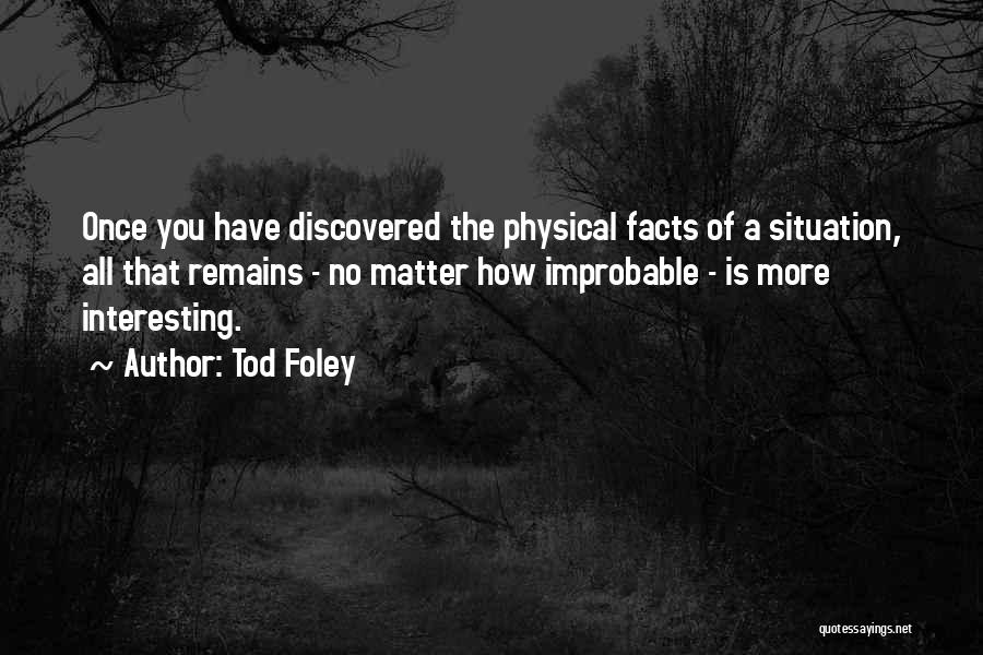 Tod Foley Quotes: Once You Have Discovered The Physical Facts Of A Situation, All That Remains - No Matter How Improbable - Is