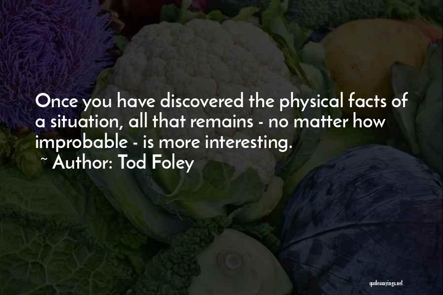 Tod Foley Quotes: Once You Have Discovered The Physical Facts Of A Situation, All That Remains - No Matter How Improbable - Is