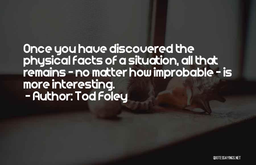 Tod Foley Quotes: Once You Have Discovered The Physical Facts Of A Situation, All That Remains - No Matter How Improbable - Is