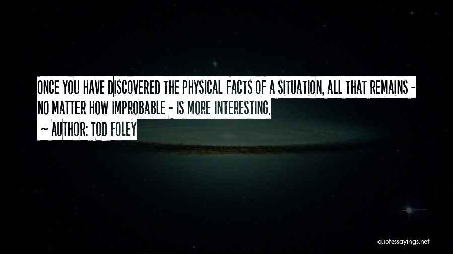 Tod Foley Quotes: Once You Have Discovered The Physical Facts Of A Situation, All That Remains - No Matter How Improbable - Is