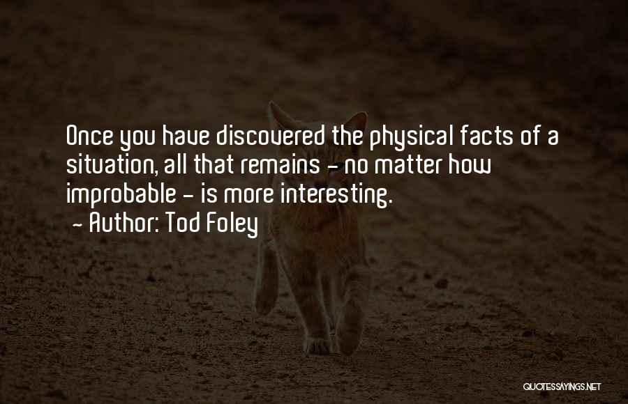 Tod Foley Quotes: Once You Have Discovered The Physical Facts Of A Situation, All That Remains - No Matter How Improbable - Is