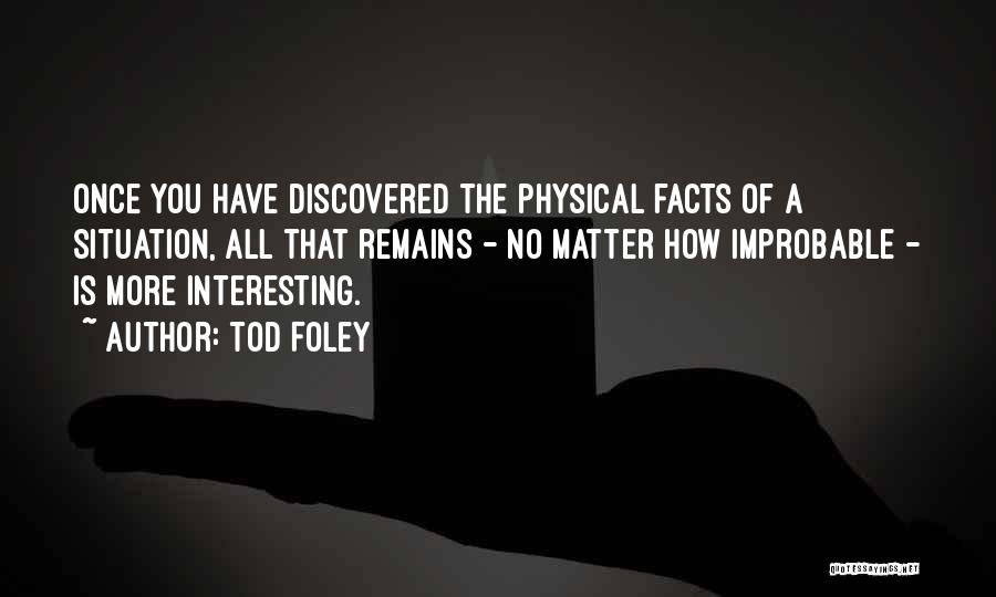 Tod Foley Quotes: Once You Have Discovered The Physical Facts Of A Situation, All That Remains - No Matter How Improbable - Is