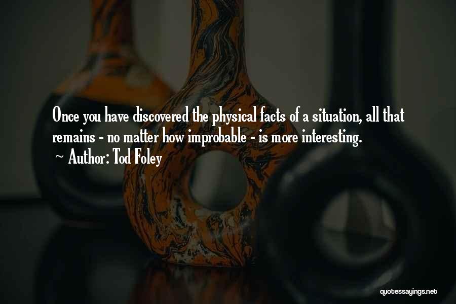 Tod Foley Quotes: Once You Have Discovered The Physical Facts Of A Situation, All That Remains - No Matter How Improbable - Is